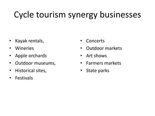 Cycle tourism synergy businesses
• Kayak rentals,
• Wineries
• Apple orchards
• Outdoor museums,
• Historical sites,
• Festivals
• Concerts
• Outdoor markets
• Art shows
• Farmers markets
• State parks
 