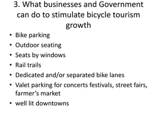 3. What businesses and Government
can do to stimulate bicycle tourism
growth
• Bike parking
• Outdoor seating
• Seats by windows
• Rail trails
• Dedicated and/or separated bike lanes
• Valet parking for concerts festivals, street fairs,
farmer’s market
• well lit downtowns
 