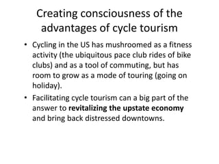 Creating consciousness of the
advantages of cycle tourism
• Cycling in the US has mushroomed as a fitness
activity (the ubiquitous pace club rides of bike
clubs) and as a tool of commuting, but has
room to grow as a mode of touring (going on
holiday).
• Facilitating cycle tourism can a big part of the
answer to revitalizing the upstate economy
and bring back distressed downtowns.
 