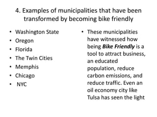 4. Examples of municipalities that have been
transformed by becoming bike friendly
• Washington State
• Oregon
• Florida
• The Twin Cities
• Memphis
• Chicago
• NYC
• These municipalities
have witnessed how
being Bike Friendly is a
tool to attract business,
an educated
population, reduce
carbon emissions, and
reduce traffic. Even an
oil economy city like
Tulsa has seen the light
 