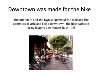 Downtown was made for the bike
The Interstate and the bypass spawned the mall and the
commercial strip and killed downtown; the bike path can
bring historic downtowns back!!!!!!
 