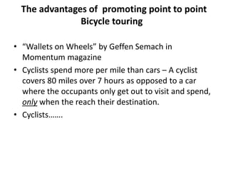 The advantages of promoting point to point
Bicycle touring
• “Wallets on Wheels” by Geffen Semach in
Momentum magazine
• Cyclists spend more per mile than cars – A cyclist
covers 80 miles over 7 hours as opposed to a car
where the occupants only get out to visit and spend,
only when the reach their destination.
• Cyclists…….
 