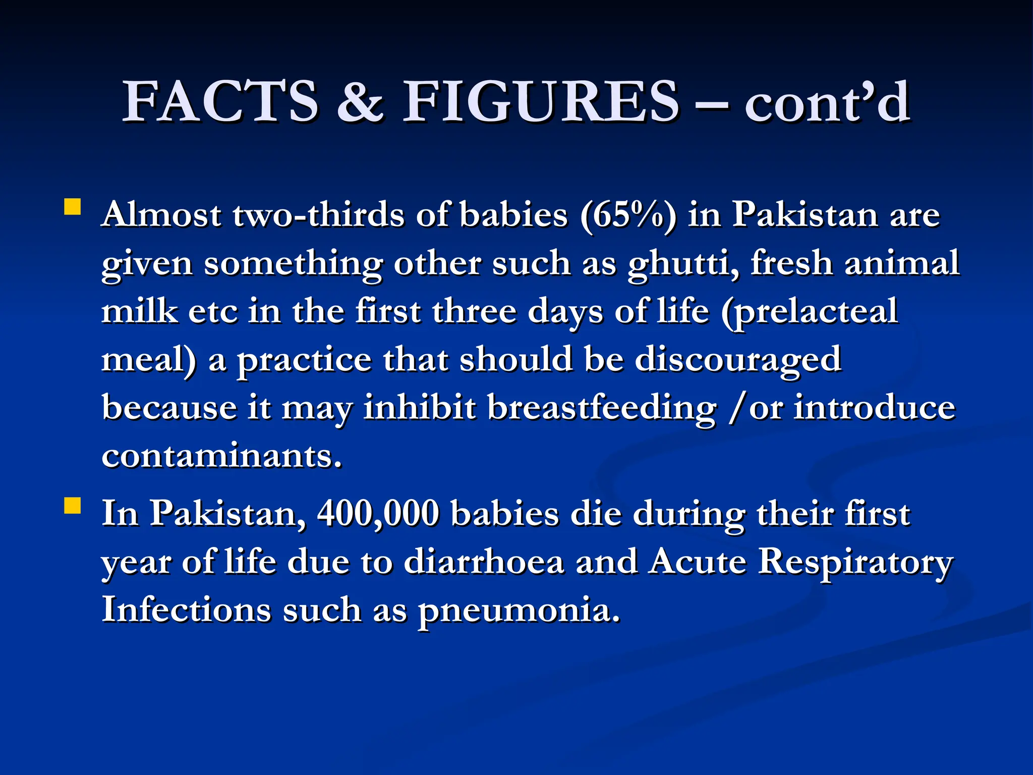 FACTS & FIGURES – cont’d
FACTS & FIGURES – cont’d
 Almost two-thirds of babies (65%) in Pakistan are
Almost two-thirds of babies (65%) in Pakistan are
given something other such as ghutti, fresh animal
given something other such as ghutti, fresh animal
milk etc in the first three days of life (prelacteal
milk etc in the first three days of life (prelacteal
meal) a practice that should be discouraged
meal) a practice that should be discouraged
because it may inhibit breastfeeding /or introduce
because it may inhibit breastfeeding /or introduce
contaminants.
contaminants.
 In Pakistan, 400,000 babies die during their first
In Pakistan, 400,000 babies die during their first
year of life due to diarrhoea and Acute Respiratory
year of life due to diarrhoea and Acute Respiratory
Infections such as pneumonia.
Infections such as pneumonia.
 