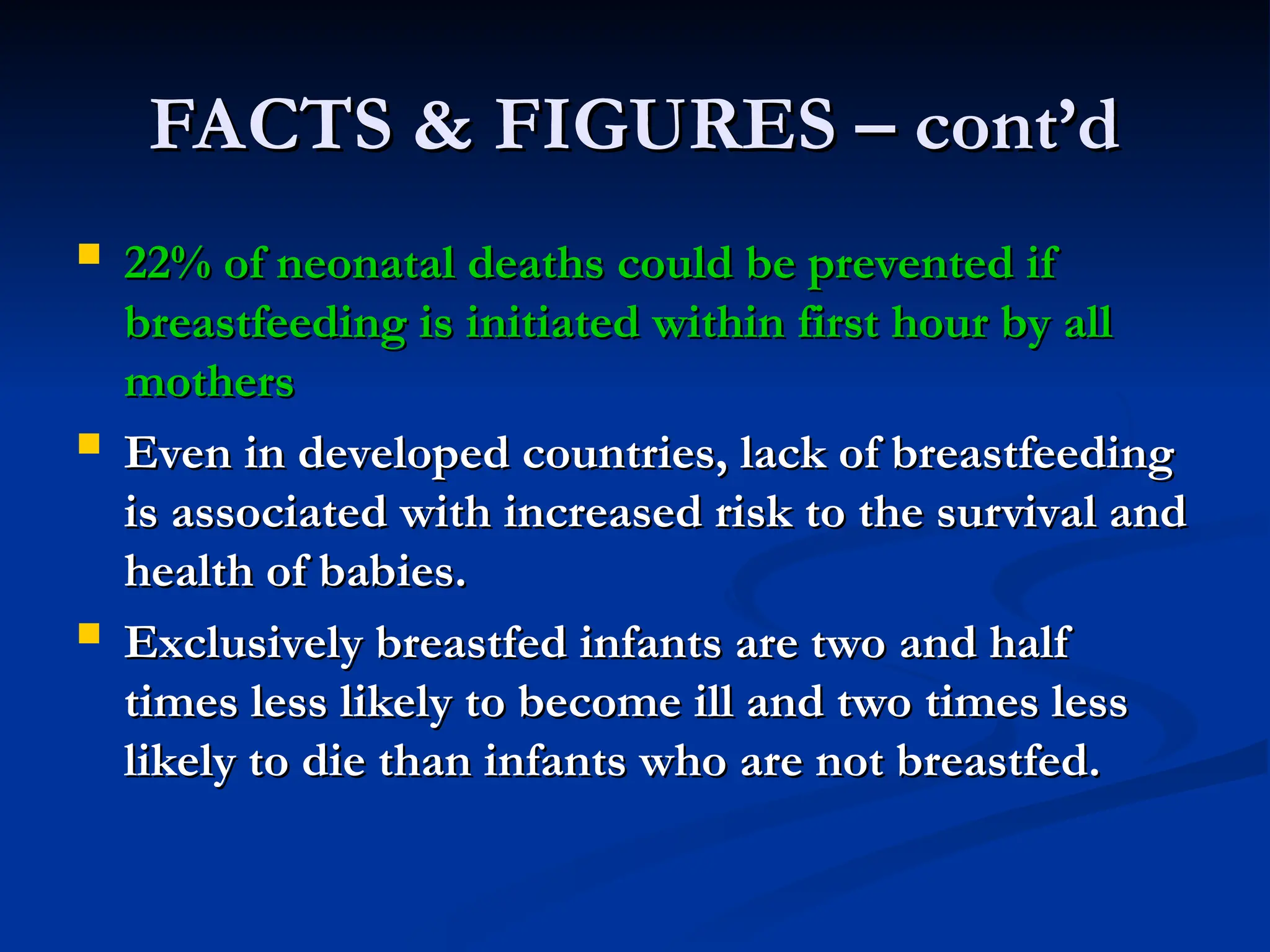 FACTS & FIGURES – cont’d
FACTS & FIGURES – cont’d
 22% of neonatal deaths could be prevented if
22% of neonatal deaths could be prevented if
breastfeeding is initiated within first hour by all
breastfeeding is initiated within first hour by all
mothers
mothers
 Even in developed countries, lack of breastfeeding
Even in developed countries, lack of breastfeeding
is associated with increased risk to the survival and
is associated with increased risk to the survival and
health of babies.
health of babies.
 Exclusively breastfed infants are two and half
Exclusively breastfed infants are two and half
times less likely to become ill and two times less
times less likely to become ill and two times less
likely to die than infants who are not breastfed.
likely to die than infants who are not breastfed.
 