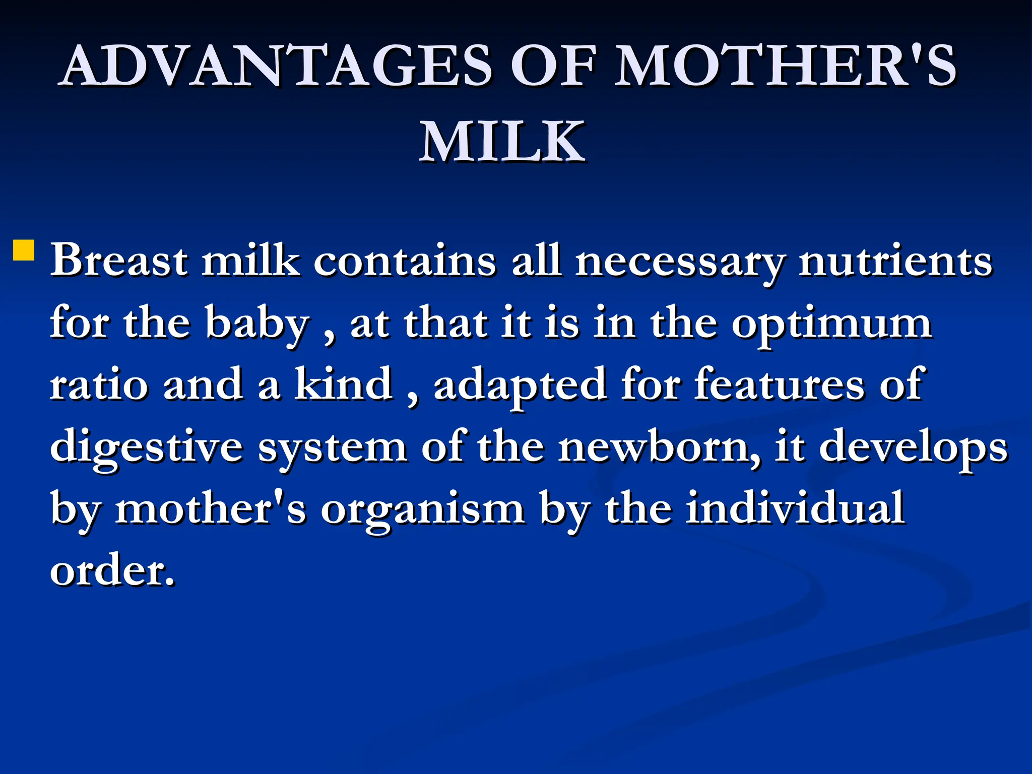 ADVANTAGES OF MOTHER'S
ADVANTAGES OF MOTHER'S
MILK
MILK
 Breast milk contains all necessary nutrients
Breast milk contains all necessary nutrients
for the baby , at that it is in the optimum
for the baby , at that it is in the optimum
ratio and a kind , adapted for features of
ratio and a kind , adapted for features of
digestive system of the newborn, it develops
digestive system of the newborn, it develops
by mother's organism by the individual
by mother's organism by the individual
order.
order.
 