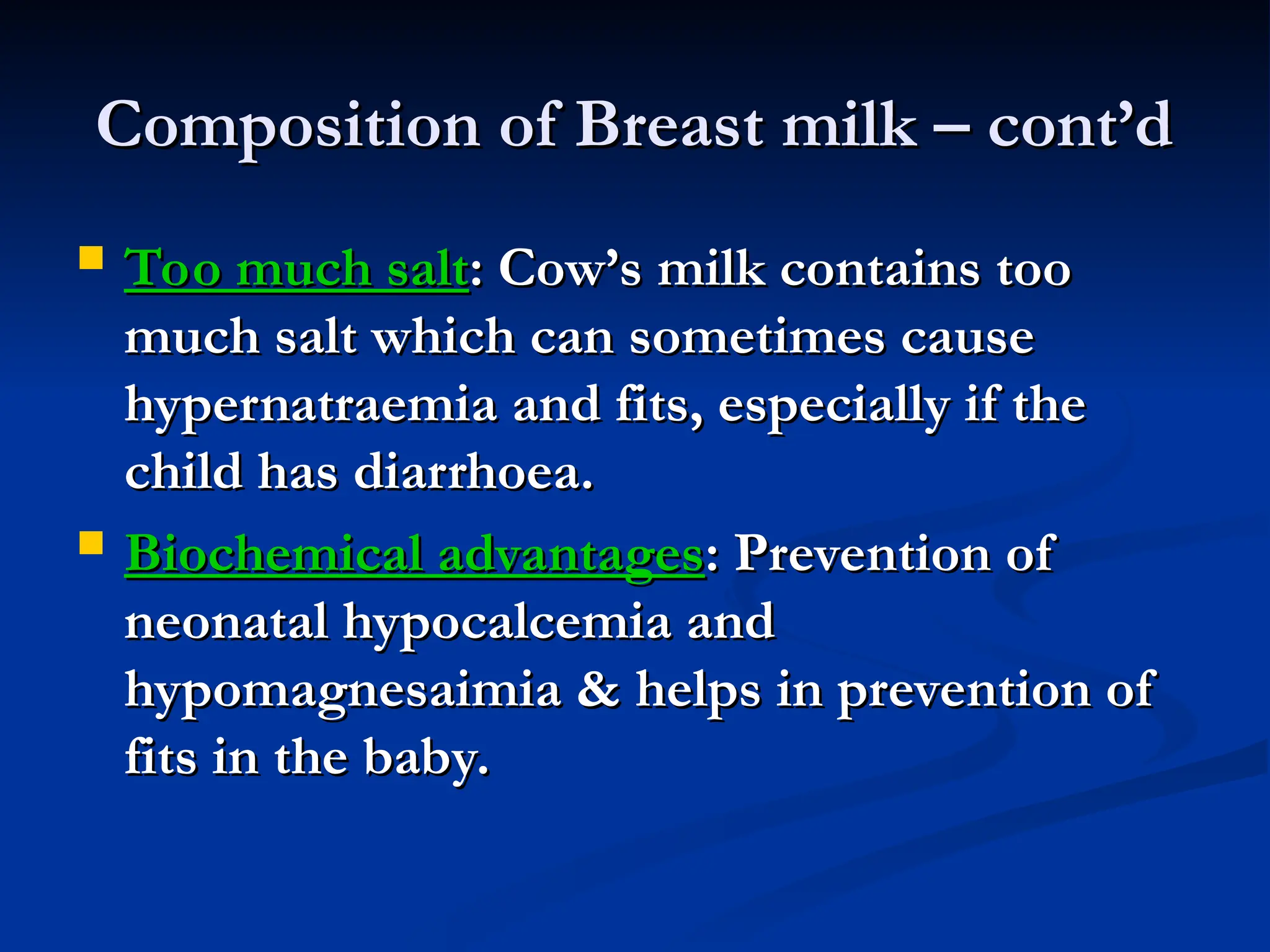 Composition of Breast milk – cont’d
Composition of Breast milk – cont’d
 Too much salt
Too much salt: Cow’s milk contains too
: Cow’s milk contains too
much salt which can sometimes cause
much salt which can sometimes cause
hypernatraemia and fits, especially if the
hypernatraemia and fits, especially if the
child has diarrhoea.
child has diarrhoea.
 Biochemical advantages
Biochemical advantages: Prevention of
: Prevention of
neonatal hypocalcemia and
neonatal hypocalcemia and
hypomagnesaimia & helps in prevention of
hypomagnesaimia & helps in prevention of
fits in the baby.
fits in the baby.
 