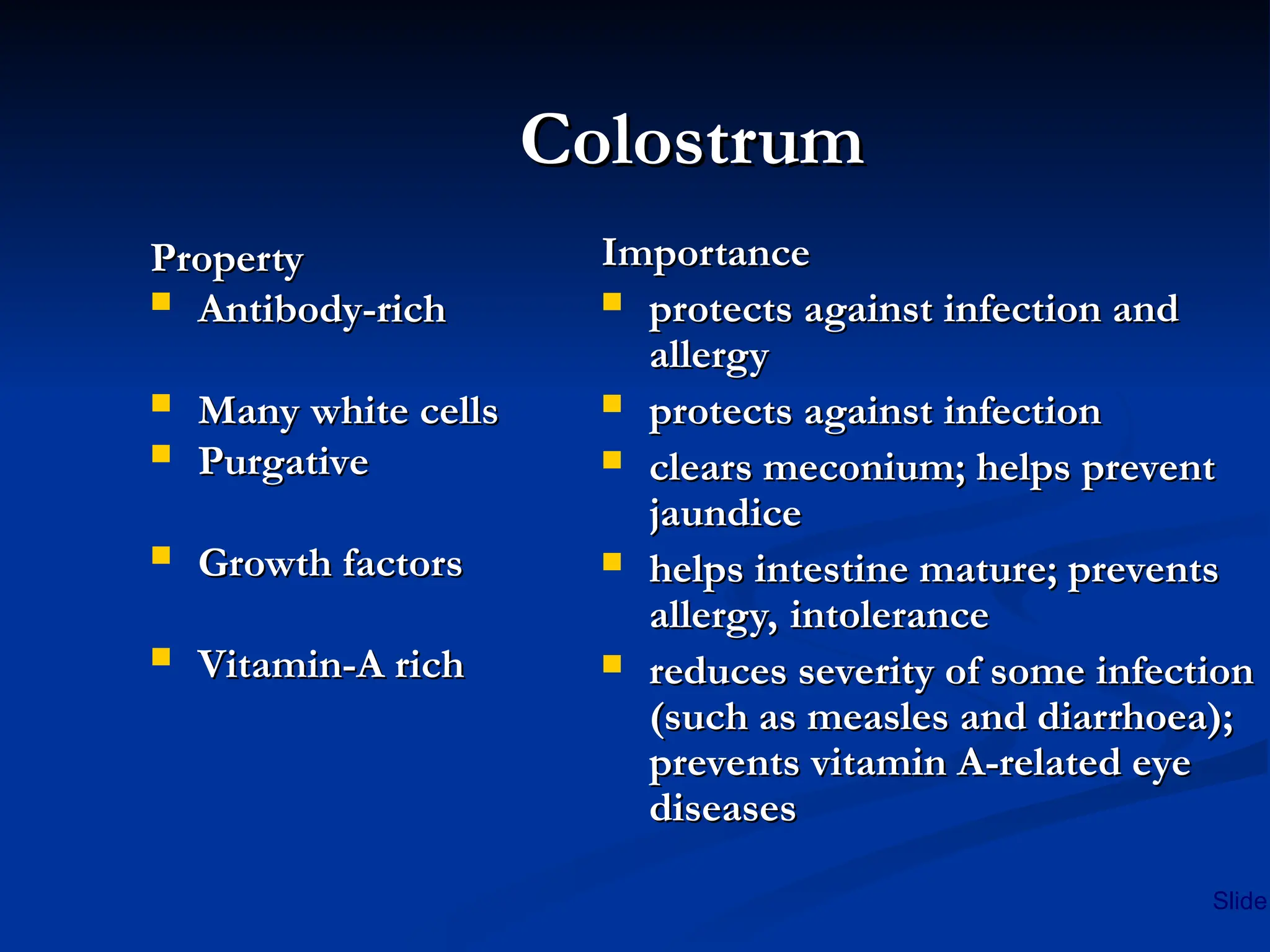 Colostrum
Colostrum
Property
Property
 Antibody-rich
Antibody-rich
 Many white cells
Many white cells
 Purgative
Purgative
 Growth factors
Growth factors
 Vitamin-A rich
Vitamin-A rich
Importance
Importance
 protects against infection and
protects against infection and
allergy
allergy
 protects against infection
protects against infection
 clears meconium; helps prevent
clears meconium; helps prevent
jaundice
jaundice
 helps intestine mature; prevents
helps intestine mature; prevents
allergy, intolerance
allergy, intolerance
 reduces severity of some infection
reduces severity of some infection
(such as measles and diarrhoea);
(such as measles and diarrhoea);
prevents vitamin A-related eye
prevents vitamin A-related eye
diseases
diseases
Slide
 