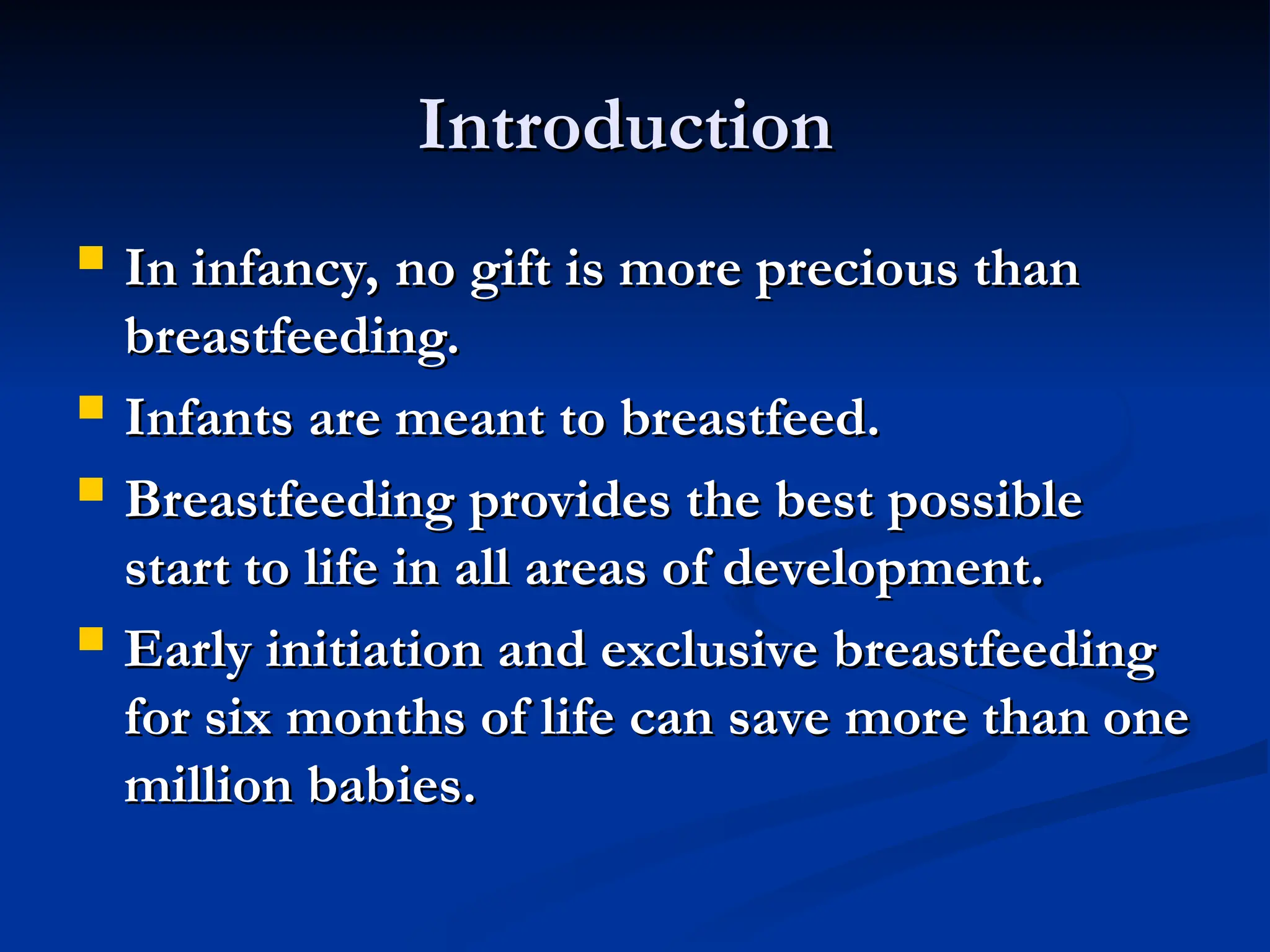 Introduction
Introduction
 In infancy, no gift is more precious than
In infancy, no gift is more precious than
breastfeeding.
breastfeeding.
 Infants are meant to breastfeed.
Infants are meant to breastfeed.
 Breastfeeding provides the best possible
Breastfeeding provides the best possible
start to life in all areas of development.
start to life in all areas of development.
 Early initiation and exclusive breastfeeding
Early initiation and exclusive breastfeeding
for six months of life can save more than one
for six months of life can save more than one
million babies.
million babies.
 