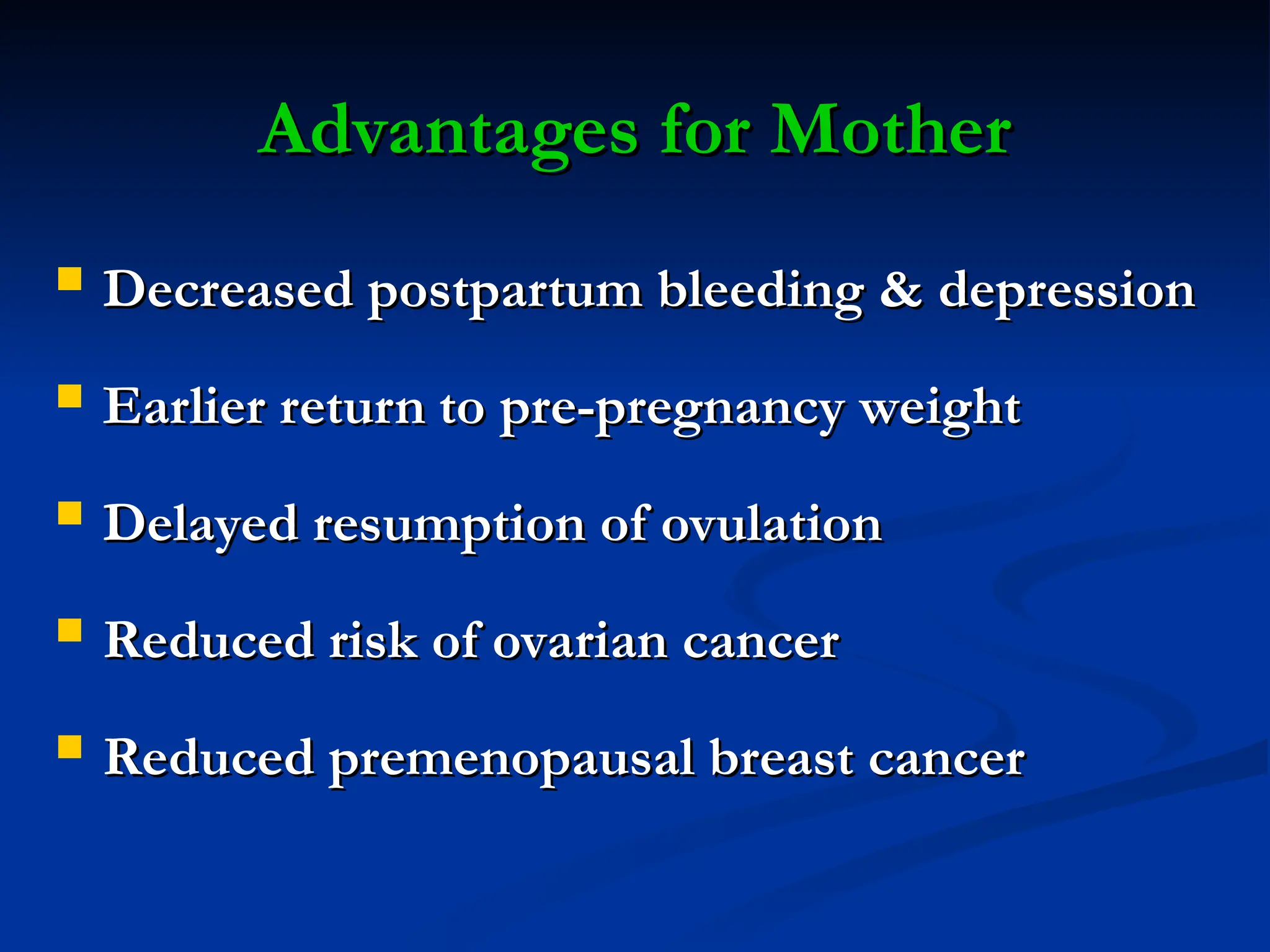 Advantages for Mother
Advantages for Mother
 Decreased postpartum bleeding & depression
Decreased postpartum bleeding & depression
 Earlier return to pre-pregnancy weight
Earlier return to pre-pregnancy weight
 Delayed resumption of ovulation
Delayed resumption of ovulation
 Reduced risk of ovarian cancer
Reduced risk of ovarian cancer
 Reduced premenopausal breast cancer
Reduced premenopausal breast cancer
 