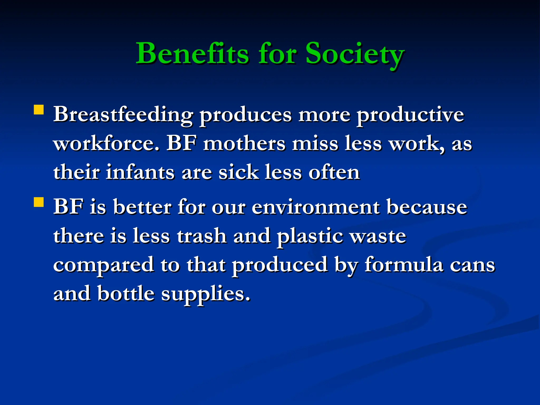Benefits for Society
Benefits for Society
 Breastfeeding produces more productive
Breastfeeding produces more productive
workforce. BF mothers miss less work, as
workforce. BF mothers miss less work, as
their infants are sick less often
their infants are sick less often
 BF is better for our environment because
BF is better for our environment because
there is less trash and plastic waste
there is less trash and plastic waste
compared to that produced by formula cans
compared to that produced by formula cans
and bottle supplies.
and bottle supplies.
 
