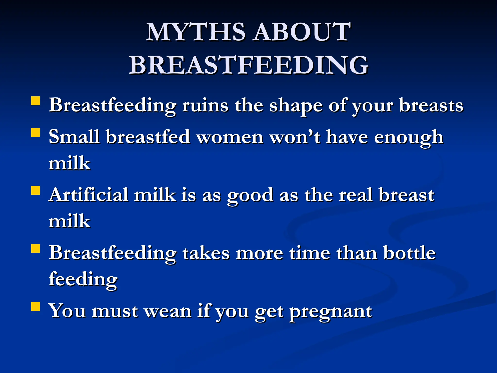 MYTHS ABOUT
MYTHS ABOUT
BREASTFEEDING
BREASTFEEDING
 Breastfeeding ruins the shape of your breasts
Breastfeeding ruins the shape of your breasts
 Small breastfed women won’t have enough
Small breastfed women won’t have enough
milk
milk
 Artificial milk is as good as the real breast
Artificial milk is as good as the real breast
milk
milk
 Breastfeeding takes more time than bottle
Breastfeeding takes more time than bottle
feeding
feeding
 You must wean if you get pregnant
You must wean if you get pregnant
 