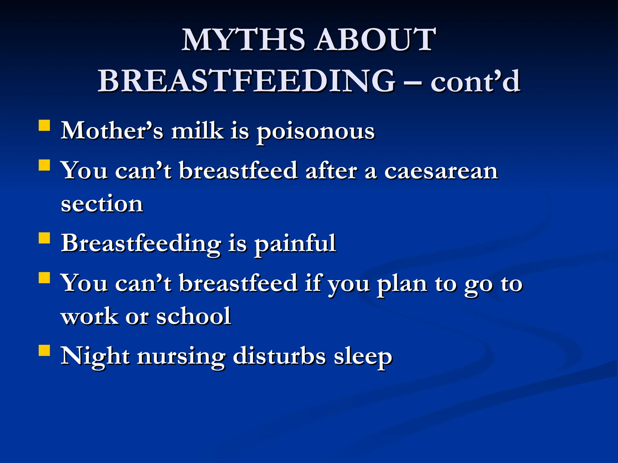 MYTHS ABOUT
MYTHS ABOUT
BREASTFEEDING – cont’d
BREASTFEEDING – cont’d
 Mother’s milk is poisonous
Mother’s milk is poisonous
 You can’t breastfeed after a caesarean
You can’t breastfeed after a caesarean
section
section
 Breastfeeding is painful
Breastfeeding is painful
 You can’t breastfeed if you plan to go to
You can’t breastfeed if you plan to go to
work or school
work or school
 Night nursing disturbs sleep
Night nursing disturbs sleep
 
