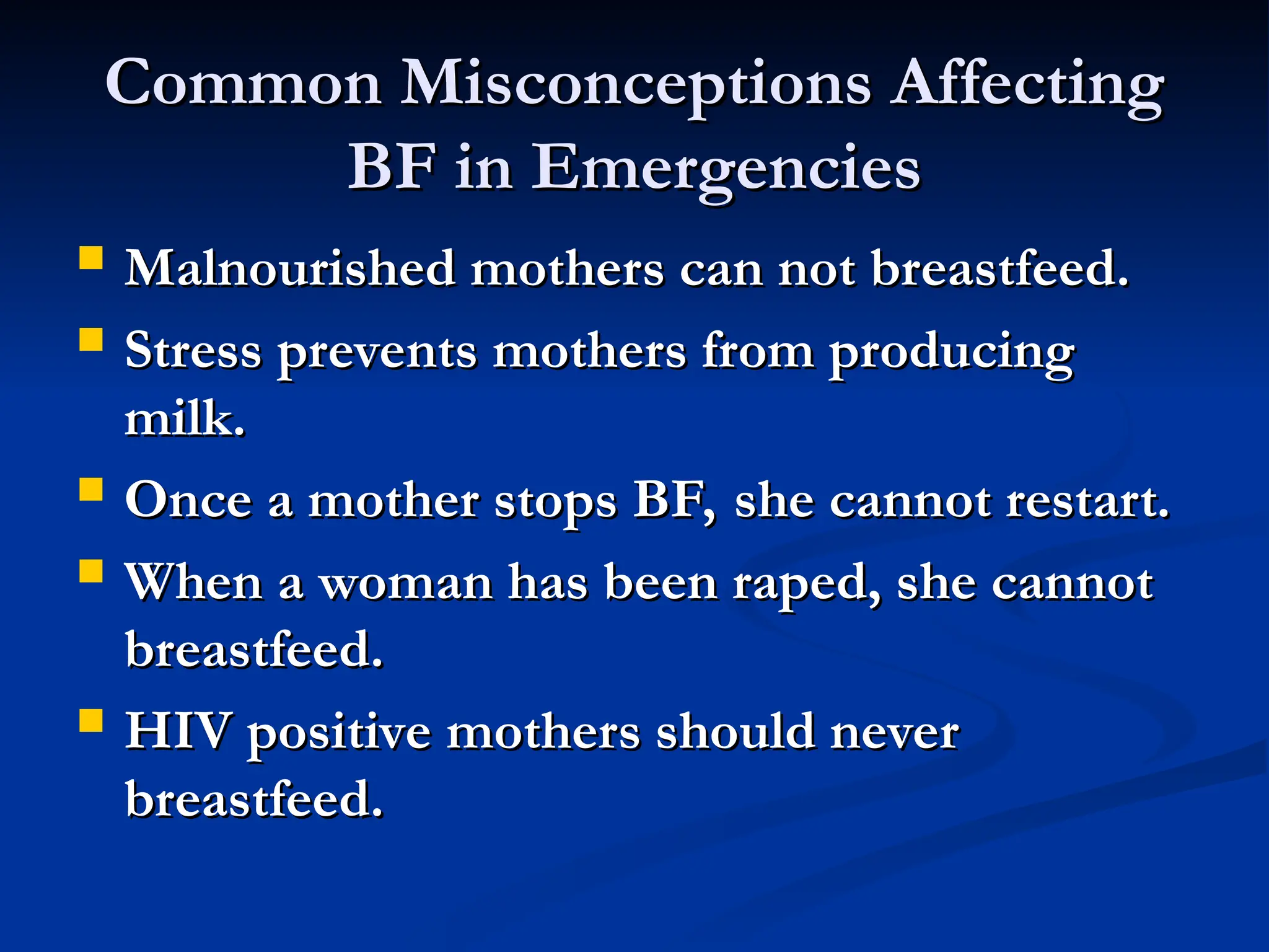 Common Misconceptions Affecting
Common Misconceptions Affecting
BF in Emergencies
BF in Emergencies
 Malnourished mothers can not breastfeed.
Malnourished mothers can not breastfeed.
 Stress prevents mothers from producing
Stress prevents mothers from producing
milk.
milk.
 Once a mother stops BF, she cannot restart.
Once a mother stops BF, she cannot restart.
 When a woman has been raped, she cannot
When a woman has been raped, she cannot
breastfeed.
breastfeed.
 HIV positive mothers should never
HIV positive mothers should never
breastfeed.
breastfeed.
 
