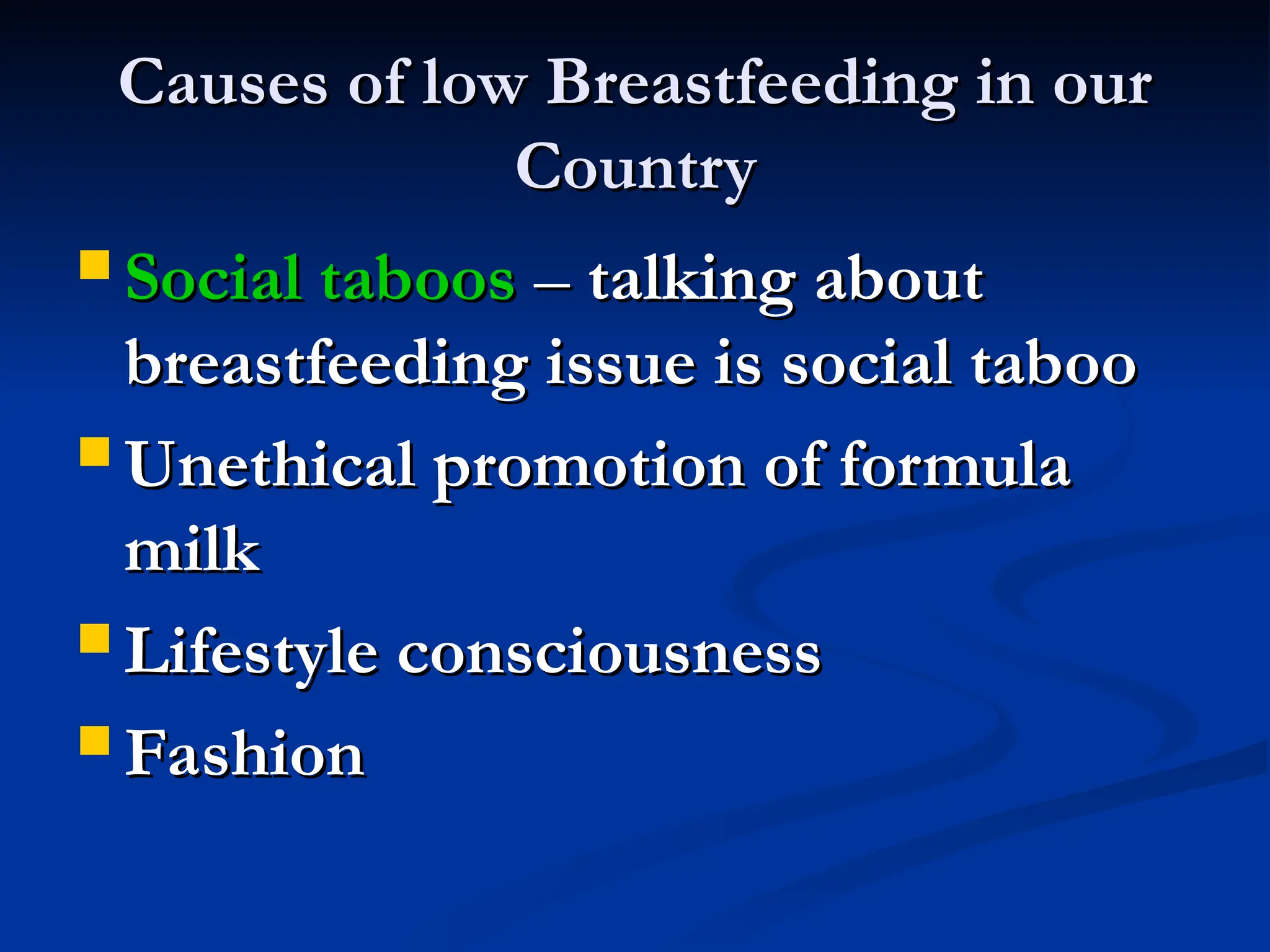 Causes of low Breastfeeding in our
Causes of low Breastfeeding in our
Country
Country
 Social taboos
Social taboos –
– talking about
talking about
breastfeeding issue is social taboo
breastfeeding issue is social taboo
 Unethical promotion of formula
Unethical promotion of formula
milk
milk
 Lifestyle consciousness
Lifestyle consciousness
 Fashion
Fashion
 