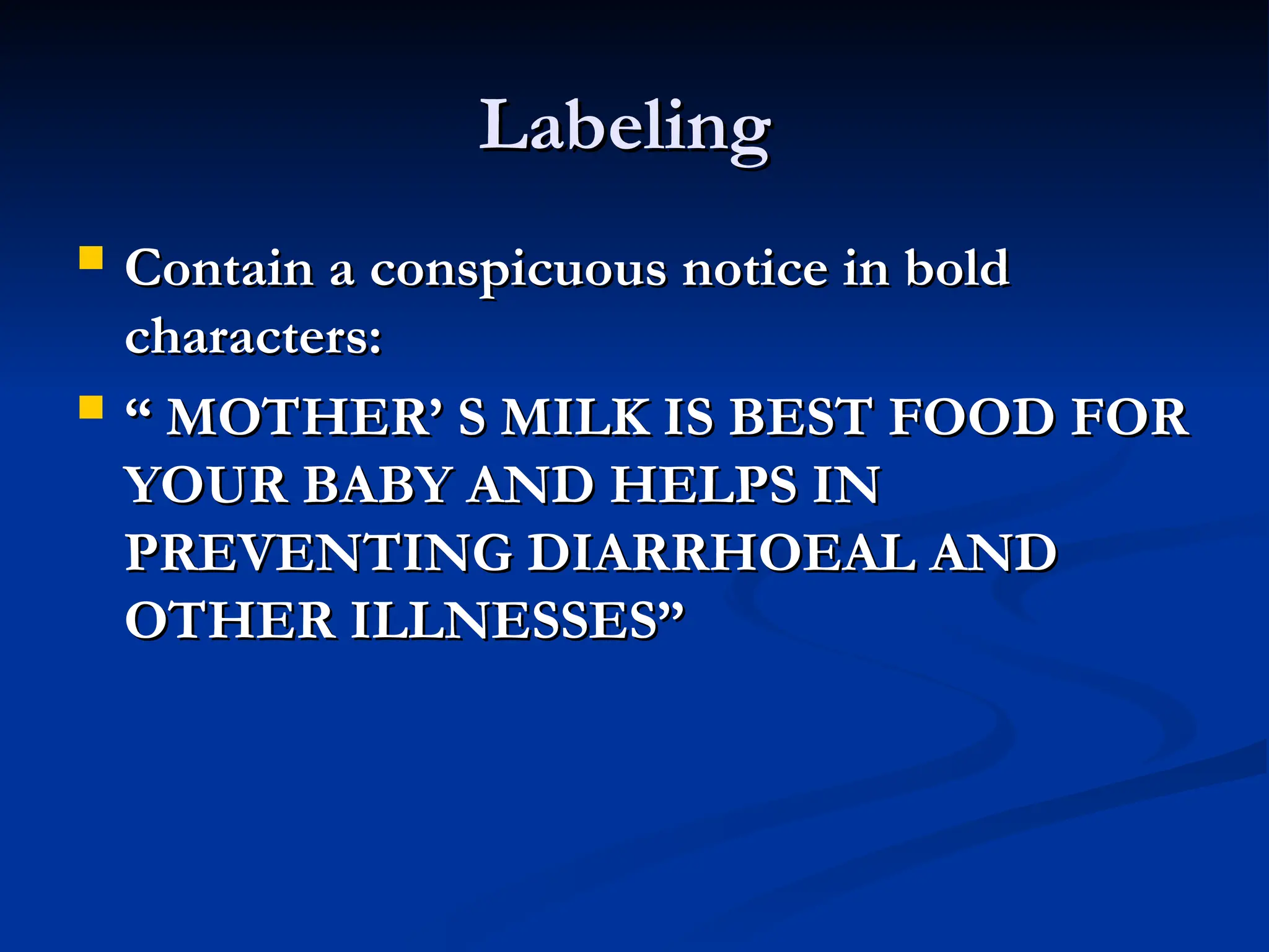 Labeling
Labeling
 Contain a conspicuous notice in bold
Contain a conspicuous notice in bold
characters:
characters:
 “
“ MOTHER’ S MILK IS BEST FOOD FOR
MOTHER’ S MILK IS BEST FOOD FOR
YOUR BABY AND HELPS IN
YOUR BABY AND HELPS IN
PREVENTING DIARRHOEAL AND
PREVENTING DIARRHOEAL AND
OTHER ILLNESSES”
OTHER ILLNESSES”
 