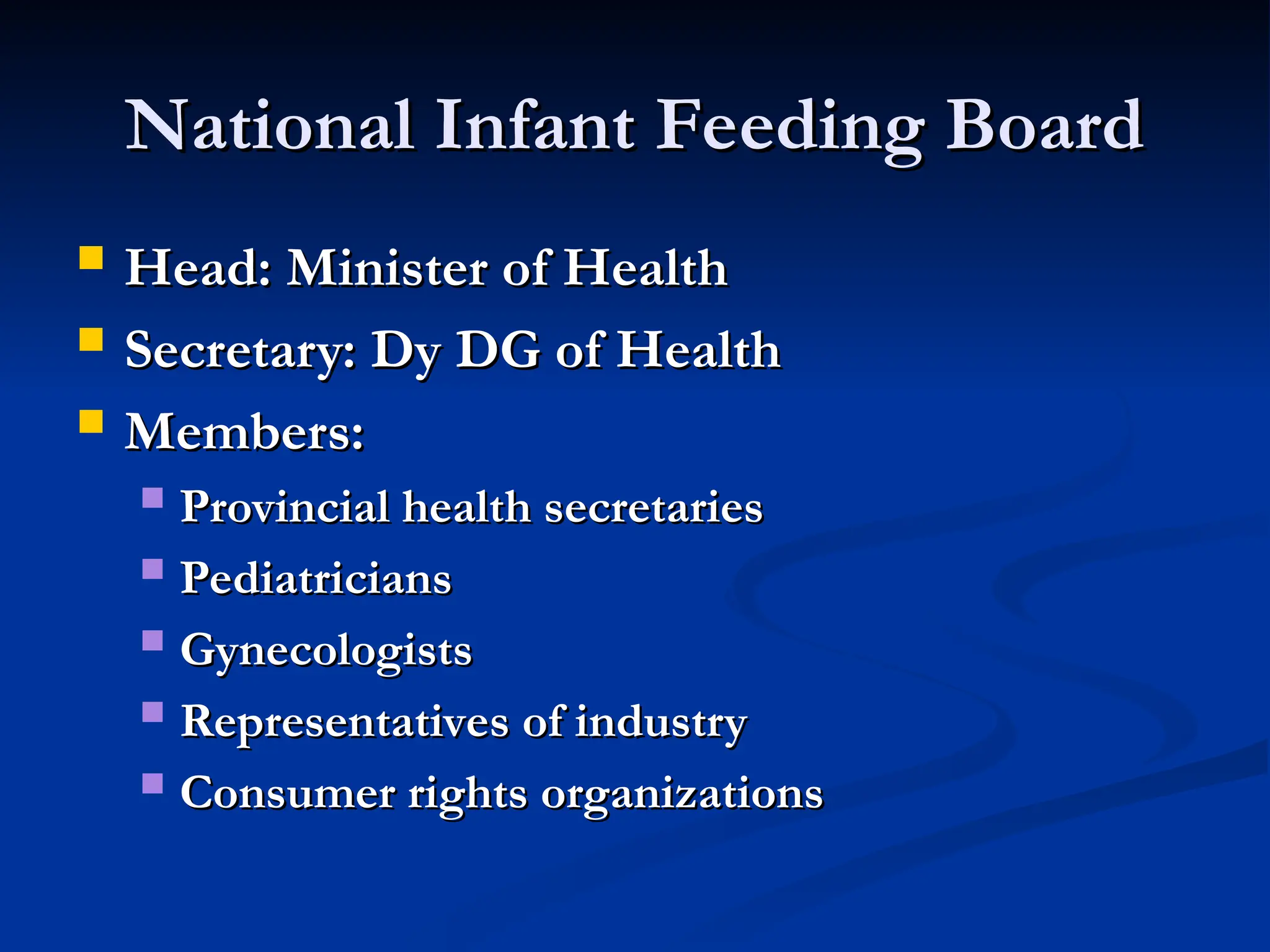 National Infant Feeding Board
National Infant Feeding Board
 Head: Minister of Health
Head: Minister of Health
 Secretary: Dy DG of Health
Secretary: Dy DG of Health
 Members:
Members:
 Provincial health secretaries
Provincial health secretaries
 Pediatricians
Pediatricians
 Gynecologists
Gynecologists
 Representatives of industry
Representatives of industry
 Consumer rights organizations
Consumer rights organizations
 