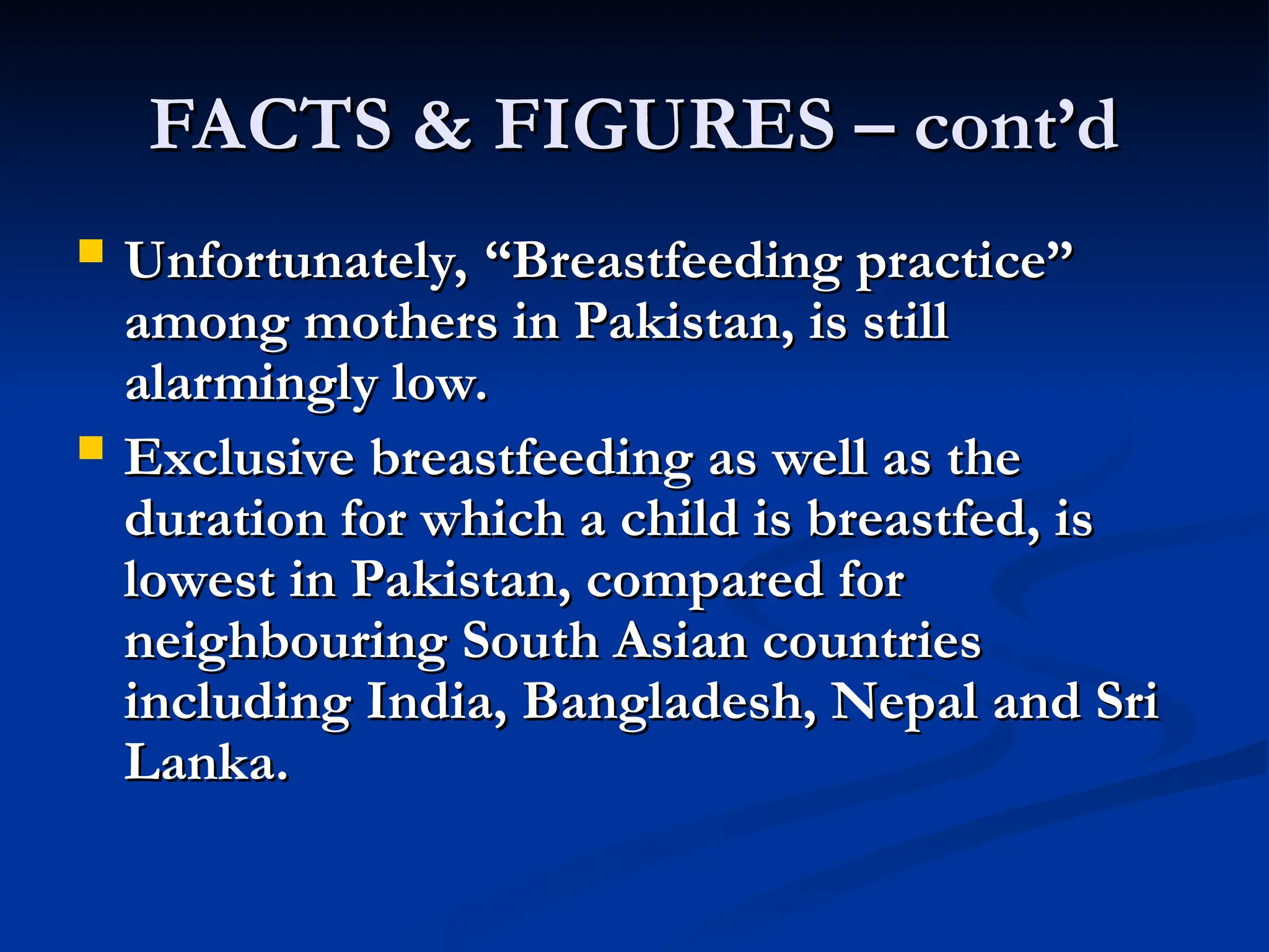 FACTS & FIGURES – cont’d
FACTS & FIGURES – cont’d
 Unfortunately, “Breastfeeding practice”
Unfortunately, “Breastfeeding practice”
among mothers in Pakistan, is still
among mothers in Pakistan, is still
alarmingly low.
alarmingly low.
 Exclusive breastfeeding as well as the
Exclusive breastfeeding as well as the
duration for which a child is breastfed, is
duration for which a child is breastfed, is
lowest in Pakistan, compared for
lowest in Pakistan, compared for
neighbouring South Asian countries
neighbouring South Asian countries
including India, Bangladesh, Nepal and Sri
including India, Bangladesh, Nepal and Sri
Lanka.
Lanka.
 