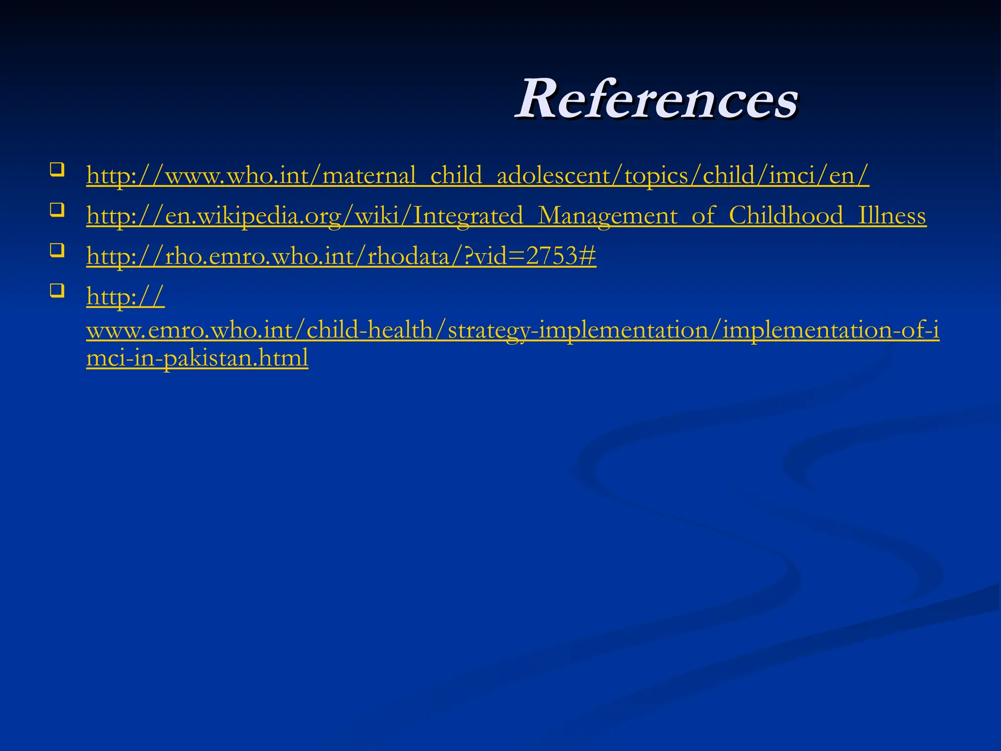  http://www.who.int/maternal_child_adolescent/topics/child/imci/en/
 http://en.wikipedia.org/wiki/Integrated_Management_of_Childhood_Illness
 http://rho.emro.who.int/rhodata/?vid=2753#
 http://
www.emro.who.int/child-health/strategy-implementation/implementation-of-i
mci-in-pakistan.html
References
References
 