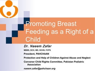 Promoting Breast 
Feeding as a Right of a 
Child 
Dr. Naeem Zafar 
MBBS, DCH, MD, DCHN, FCPS 
President, PAHCHAAN 
Protection and Help of Children Against Abuse and Neglect 
Convener Child Rights Committee, Pakistan Pediatric 
Association 
naeem.zafar@pahchaan.org 
 