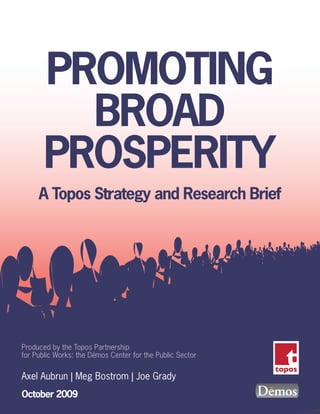PROMOTING
         BROAD
       PROSPERITY
     A Topos Strategy and Research Brief




Produced by the Topos Partnership
                       -
for Public Works: the Demos Center for the Public Sector

Axel Aubrun | Meg Bostrom | Joe Grady
October 2009
 