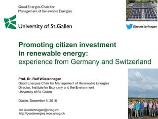 Promoting citizen investment
in renewable energy:
experience from Germany and Switzerland
rolf.wuestenhagen@unisg.ch
http://goodenergies.iwoe.unisg.ch
Prof. Dr. Rolf Wüstenhagen
Good Energies Chair for Management of Renewable Energies
Director, Institute for Economy and the Environment
University of St. Gallen
Dublin, December 8, 2016
@wuestenhagen
 