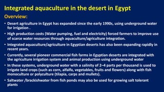 Integrated aquaculture in the desert in Egypt
Overview:
• Desert agriculture in Egypt has expanded since the early 1990s, using underground water
for irrigation .
• High production costs (Water pumping, fuel and electricity) forced farmers to improve use
of scarce water resources through aquaculture/agriculture integration..
• Integrated aquaculture/agriculture in Egyptian deserts has also been expanding rapidly in
recent years.
• Currently, several pioneer commercial fish farms in Egyptian deserts are integrated with
the agriculture irrigation system and animal production using underground water
• In these systems, underground water with a salinity of 2–4 parts per thousand is used to
irrigate land crops (such as corn, alfalfa, vegetables, fruits and flowers) along with fish
monoculture or polyculture (tilapia, carps and mullets).
• Saltwater /brackishwater from fish ponds may also be used for growing salt tolerant
plants
 