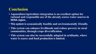 Conclusion
• Aquaculture/agriculture integration is an excellent option for
rational and responsible use of the already scarce water sources in
NENA region.
• This system is economically feasible and environmentally friendly.
• This system can enhance livelihoods and reduce poverty in rural
communities, through crops diversification.
• This system can also be successfully adopted in aridlands, where
water is scarce and food production is limited.
 