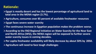 Rationale:
ØEgypt is mostly desert and has the lowest percentage of agricultural land to
total area in the MENA region (3.7%).
ØAgriculture, consumes over 85 percent of available freshwater resources
ØEgypt faces severe water scarcity
ØThe continuous increase in Egyptian population makes the problem worse.
ØAccording to the FAO Regional Initiative on Water Scarcity for the Near East
and North Africa (WSI), the NENA region will be exposed to further severe
water scarcity issues in coming decades.
ØPer capita freshwater availability will likely decrease by about 50% by 2050.
ØAgriculture will need to face tough challenges
 