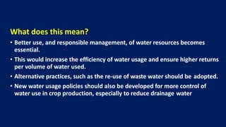 What does this mean?
• Better use, and responsible management, of water resources becomes
essential.
• This would increase the efficiency of water usage and ensure higher returns
per volume of water used.
• Alternative practices, such as the re-use of waste water should be adopted.
• New water usage policies should also be developed for more control of
water use in crop production, especially to reduce drainage water
 