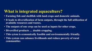 What is integrated aquaculture?
• Farming fish and shellfish with land crops and domestic animals.
• It leads to diversification of farm outputs, through the full utilization of
available resources and wastes.
• The outputs of one crop can be used as inputs for other crops.
• Diversified products … double cropping.
• This sytem is economically feasible and environmentally friendly.
• This system can enhance livelihoods and reduce poverty of rural
communities
 