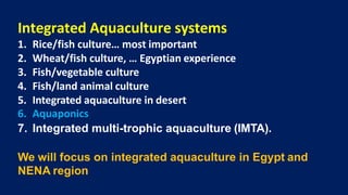 Integrated Aquaculture systems
1. Rice/fish culture… most important
2. Wheat/fish culture, … Egyptian experience
3. Fish/vegetable culture
4. Fish/land animal culture
5. Integrated aquaculture in desert
6. Aquaponics
7. Integrated multi-trophic aquaculture (IMTA).
We will focus on integrated aquaculture in Egypt and
NENA region
 