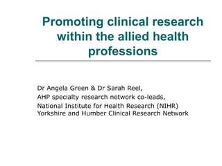 Promoting clinical research
within the allied health
professions
Dr Angela Green & Dr Sarah Reel,
AHP specialty research network co-leads,
National Institute for Health Research (NIHR)
Yorkshire and Humber Clinical Research Network
 