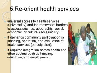 5.Re-orient health services 
 universal access to health services 
(universality) and the removal of barriers 
to access such as, geographic, social, 
economic, or cultural (accessibility); 
 It demands community participation in 
planning, operation, and evaluation of 
health services (participation); 
 It requires integration across health and 
other sectors such as housing, 
education, and employment; 
 