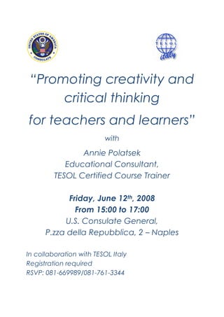 “Promoting creativity and
      critical thinking
for teachers and learners”
                         with

                Annie Polatsek
            Educational Consultant,
         TESOL Certified Course Trainer

             Friday, June 12th, 2008
               From 15:00 to 17:00
            U.S. Consulate General,
      P.zza della Repubblica, 2 – Naples

In collaboration with TESOL Italy
Registration required
RSVP: 081-669989/081-761-3344
 