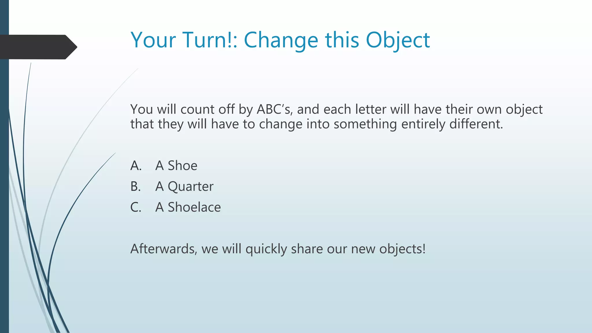 Your Turn!: Change this Object
You will count off by ABC’s, and each letter will have their own object
that they will have to change into something entirely different.
A. A Shoe
B. A Quarter
C. A Shoelace
Afterwards, we will quickly share our new objects!
 