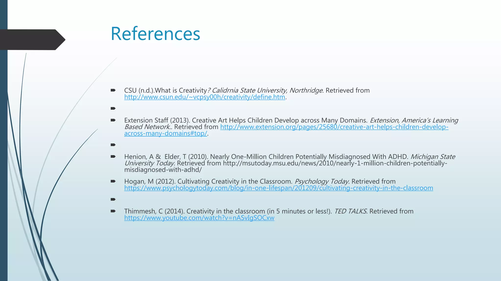 References
 CSU (n.d.).What is Creativity? Calidrnia State University, Northridge. Retrieved from
http://www.csun.edu/~vcpsy00h/creativity/define.htm.

 Extension Staff (2013). Creative Art Helps Children Develop across Many Domains. Extension, America’s Learning
Based Network.. Retrieved from http://www.extension.org/pages/25680/creative-art-helps-children-develop-
across-many-domains#top/.

 Henion, A & Elder, T (2010). Nearly One-Million Children Potentially Misdiagnosed With ADHD. Michigan State
University Today. Retrieved from http://msutoday.msu.edu/news/2010/nearly-1-million-children-potentially-
misdiagnosed-with-adhd/
 Hogan, M (2012). Cultivating Creativity in the Classroom. Psychology Today. Retrieved from
https://www.psychologytoday.com/blog/in-one-lifespan/201209/cultivating-creativity-in-the-classroom

 Thimmesh, C (2014). Creativity in the classroom (in 5 minutes or less!). TED TALKS. Retrieved from
https://www.youtube.com/watch?v=nASvIgSOCxw
 