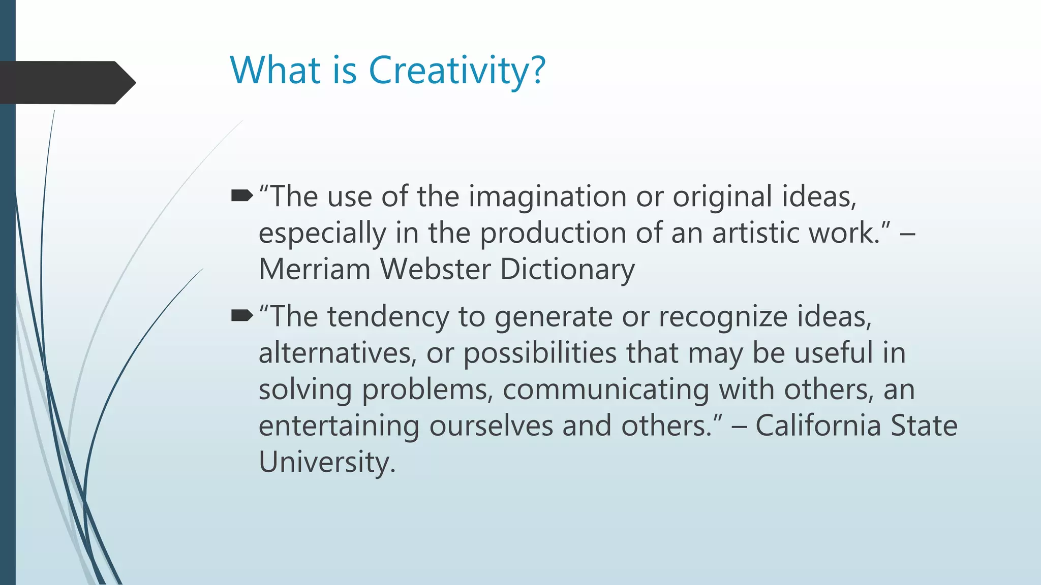 What is Creativity?
“The use of the imagination or original ideas,
especially in the production of an artistic work.” –
Merriam Webster Dictionary
“The tendency to generate or recognize ideas,
alternatives, or possibilities that may be useful in
solving problems, communicating with others, an
entertaining ourselves and others.” – California State
University.
 