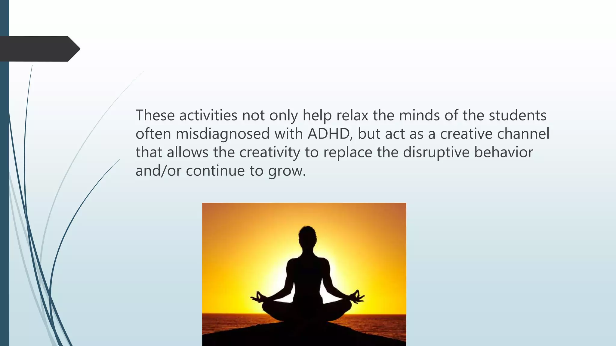 These activities not only help relax the minds of the students
often misdiagnosed with ADHD, but act as a creative channel
that allows the creativity to replace the disruptive behavior
and/or continue to grow.
 