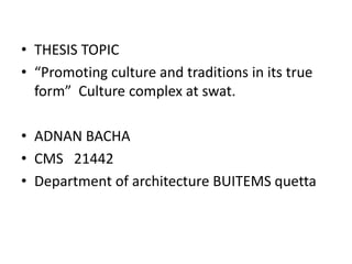 • THESIS TOPIC
• “Promoting culture and traditions in its true
form” Culture complex at swat.
• ADNAN BACHA
• CMS 21442
• Department of architecture BUITEMS quetta
 