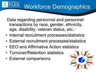 Workforce Demographics Data regarding personnel and personnel transactions by race, gender, ethnicity, age, disability, veteran status, etc.: Internal recruitment processes/statistics External recruitment processes/statistics EEO and Affirmative Action statistics Turnover/Retention statistics External comparisons 