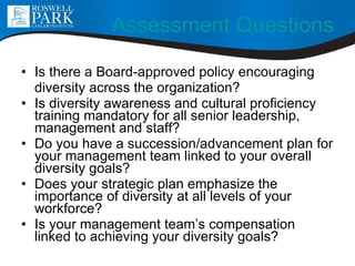 Assessment Questions Is there a Board-approved policy encouraging diversity across the organization? Is diversity awareness and cultural proficiency training mandatory for all senior leadership, management and staff? Do you have a succession/advancement plan for your management team linked to your overall diversity goals? Does your strategic plan emphasize the importance of diversity at all levels of your workforce? Is your management team’s compensation linked to achieving your diversity goals? 