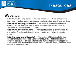 Resources Websites http://www.diversity.com  — Provides nation-wide job advertisements, corporate branding, career networking, and executive recruitment services. http://www.diversitycentral.com  — An archive chronicling corporate diversity efforts over the past 14 years in the United States, Canada, Australia, and several other countries. http://www.diversityinc.com  — The website partner of  DiversityInc , the magazine. The site includes articles and materials on diversity-related topics. http://www.shrm.org/diversity/  — The section of the website for the Societyfor Human Resource Management (SHRM) that is dedicated to diversity issues. SHRM is an international human resource management association. The diversity focus area includes articles, news, and resources related to diversity issues. 