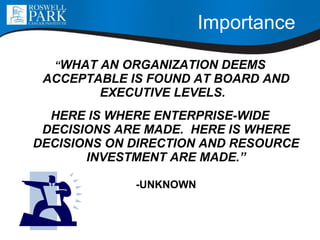 Importance   “ WHAT AN ORGANIZATION DEEMS ACCEPTABLE IS FOUND AT BOARD AND EXECUTIVE LEVELS.  HERE IS WHERE ENTERPRISE-WIDE DECISIONS ARE MADE.  HERE IS WHERE DECISIONS ON DIRECTION AND RESOURCE INVESTMENT ARE MADE.”   -UNKNOWN 