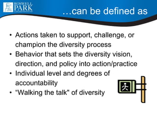 … can be defined as Actions taken to support, challenge, or  champion the diversity process Behavior that sets the diversity vision,  direction, and policy into action/practice Individual level and degrees of  accountability “Walking the talk&quot; of diversity 