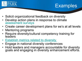 Examples Solicit organizational feedback on diversity Develop action plans in response to climate  assessment surveys Create career development plans for ee’s at all levels Mentoring programs Require diversity/cultural competency training for leaders Establish metrics related to diversity  Engage in national diversity conferences Hold leaders and managers accountable for diversity goals and engaging in diversity enhancement efforts. 