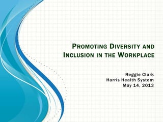 PROMOTING DIVERSITY AND
INCLUSION IN THE WORKPLACE
Reggie Clark
Harris Health System
May 14, 2013
 