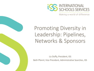 Promoting Diversity in
Leadership: Pipelines,
Networks & Sponsors
Liz Duffy, President, ISS
Beth Pfannl, Vice President, Administrative Searches, ISS
 