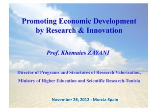 Promoting Economic Development
     by Research & Innovation

              Prof. Khemaies ZAYANI


Director of Programs and Structures of Research Valorization,
Ministry of Higher Education and Scientific Research-Tunisia



                 November	
  26,	
  2012	
  :	
  Murcia-­‐Spain	
  
 