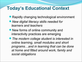 Today’s Educational Context
Rapidly changing technological environment
New digital literacy skills needed for
learners and teachers
New forms of online community and
interactivity practices are emerging
The modern college student is interested in
online learning, small modules and short
programs…and in learning that can be done
at home and fitted around work, family and
social obligations
 
