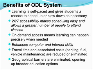 Benefits of ODL System
Learning is self-paced and gives students a
chance to speed up or slow down as necessary
24/7 accessibility makes scheduling easy and
allows a greater number of people to attend
classes
On-demand access means learning can happen
precisely when needed
Enhances computer and Internet skills
Travel time and associated costs (parking, fuel,
vehicle maintenance) are reduced or eliminated
Geographical barriers are eliminated, opening
up broader education options
 